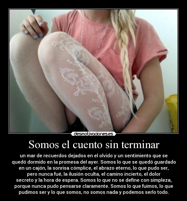 Somos el cuento sin terminar - un mar de recuerdos dejados en el olvido y un sentimiento que se
quedó dormido en la promesa del ayer. Somos lo que se quedó guardado
en un cajón, la sonrisa cómplice, el abrazo eterno, lo que pudo ser,
pero nunca fué, la ilusión oculta, el camino incierto, el dolor
secreto y la hora de espera. Somos lo que no se define con simpleza,
porque nunca pudo pensarse claramente. Somos lo que fuimos, lo que
pudimos ser y lo que somos, no somos nada y podemos serlo todo.