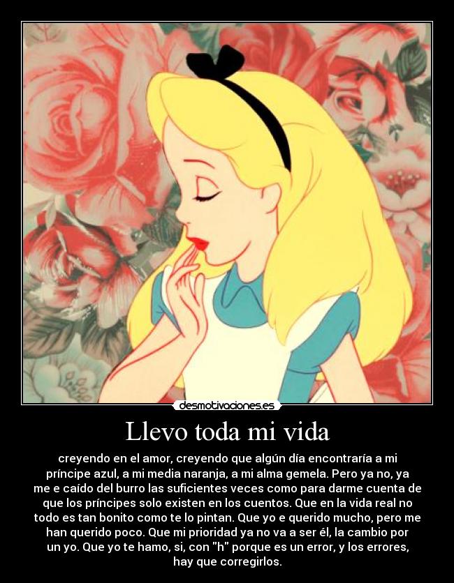 Llevo toda mi vida - creyendo en el amor, creyendo que algún día encontraría a mi
príncipe azul, a mi media naranja, a mi alma gemela. Pero ya no, ya
me e caído del burro las suficientes veces como para darme cuenta de
que los príncipes solo existen en los cuentos. Que en la vida real no
todo es tan bonito como te lo pintan. Que yo e querido mucho, pero me
han querido poco. Que mi prioridad ya no va a ser él, la cambio por
un yo. Que yo te hamo, si, con h porque es un error, y los errores,
hay que corregirlos.