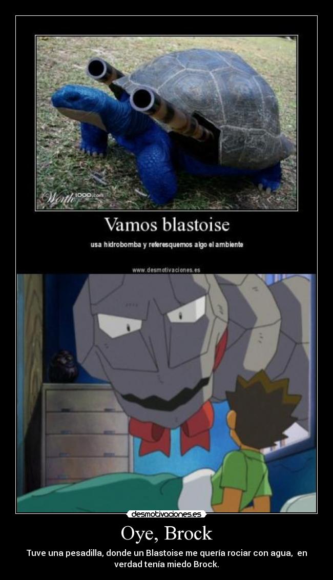 Oye, Brock - Tuve una pesadilla, donde un Blastoise me quería rociar con agua,  en
verdad tenía miedo Brock.