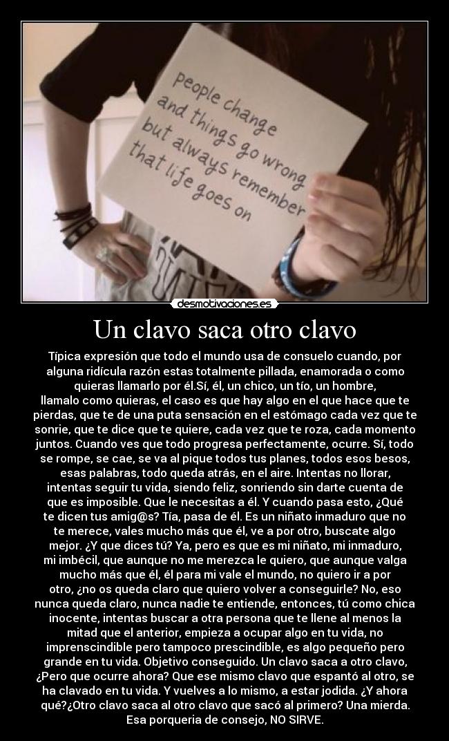 Un clavo saca otro clavo - Típica expresión que todo el mundo usa de consuelo cuando, por
alguna ridícula razón estas totalmente pillada, enamorada o como
quieras llamarlo por él.Sí, él, un chico, un tío, un hombre,
llamalo como quieras, el caso es que hay algo en el que hace que te
pierdas, que te de una puta sensación en el estómago cada vez que te
sonrie, que te dice que te quiere, cada vez que te roza, cada momento
juntos. Cuando ves que todo progresa perfectamente, ocurre. Sí, todo
se rompe, se cae, se va al pique todos tus planes, todos esos besos,
esas palabras, todo queda atrás, en el aire. Intentas no llorar,
intentas seguir tu vida, siendo feliz, sonriendo sin darte cuenta de
que es imposible. Que le necesitas a él. Y cuando pasa esto, ¿Qué
te dicen tus amig@s? Tía, pasa de él. Es un niñato inmaduro que no
te merece, vales mucho más que él, ve a por otro, buscate algo
mejor. ¿Y que dices tú? Ya, pero es que es mi niñato, mi inmaduro,
mi imbécil, que aunque no me merezca le quiero, que aunque valga
mucho más que él, él para mi vale el mundo, no quiero ir a por
otro, ¿no os queda claro que quiero volver a conseguirle? No, eso
nunca queda claro, nunca nadie te entiende, entonces, tú como chica
inocente, intentas buscar a otra persona que te llene al menos la
mitad que el anterior, empieza a ocupar algo en tu vida, no
imprenscindible pero tampoco prescindible, es algo pequeño pero
grande en tu vida. Objetivo conseguido. Un clavo saca a otro clavo,
¿Pero que ocurre ahora? Que ese mismo clavo que espantó al otro, se
ha clavado en tu vida. Y vuelves a lo mismo, a estar jodida. ¿Y ahora
qué?¿Otro clavo saca al otro clavo que sacó al primero? Una mierda.
Esa porqueria de consejo, NO SIRVE.