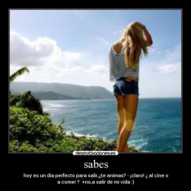 sabes - hoy es un dia perfecto para salir,¿te animas? - ¡claro! ¿ al cine o
a comer ?  +no,a salir de mi vida :)