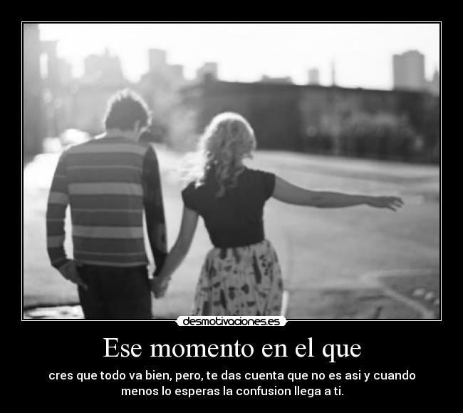 Ese momento en el que - cres que todo va bien, pero, te das cuenta que no es asi y cuando
menos lo esperas la confusion llega a ti.