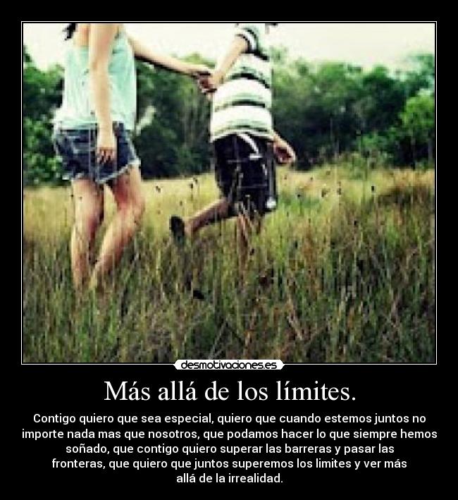 Más allá de los límites. - Contigo quiero que sea especial, quiero que cuando estemos juntos no
importe nada mas que nosotros, que podamos hacer lo que siempre hemos
soñado, que contigo quiero superar las barreras y pasar las
fronteras, que quiero que juntos superemos los limites y ver más
allá de la irrealidad.
