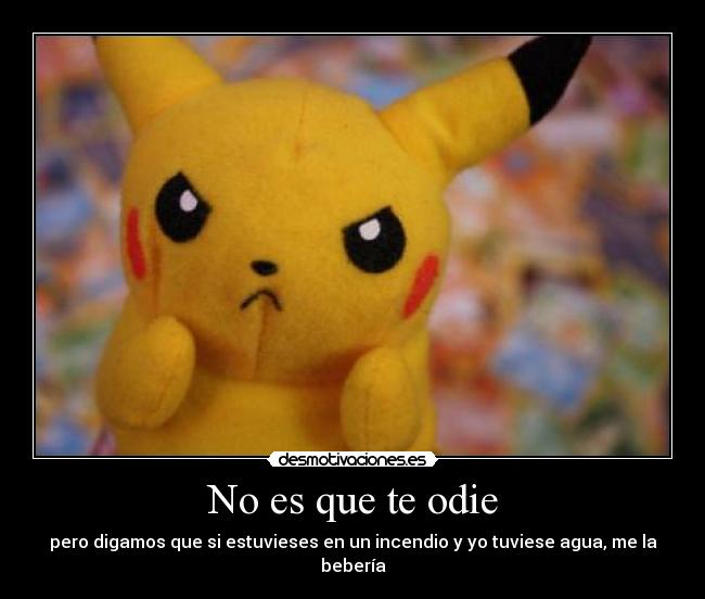 No es que te odie - pero digamos que si estuvieses en un incendio y yo tuviese agua, me la bebería