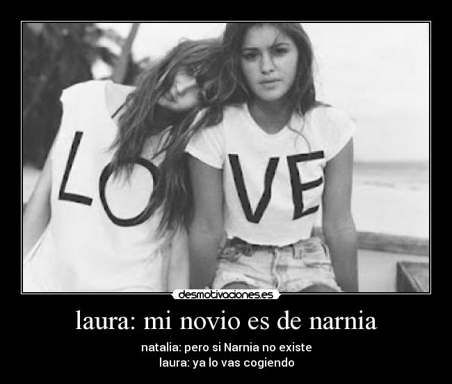 laura: mi novio es de narnia - natalia: pero si Narnia no existe
laura: ya lo vas cogiendo