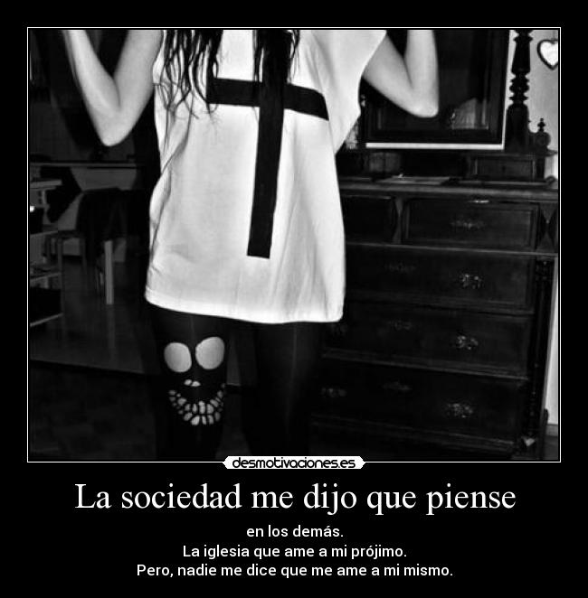 La sociedad me dijo que piense - en los demás.
La iglesia que ame a mi prójimo.
Pero, nadie me dice que me ame a mi mismo.