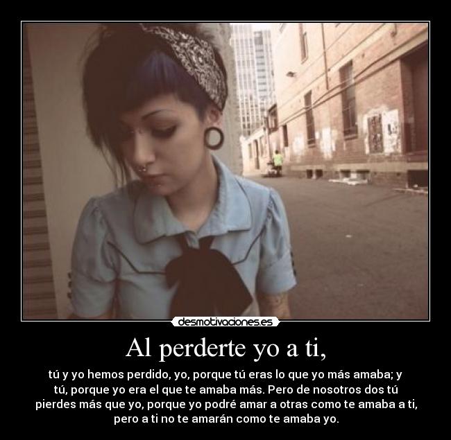 Al perderte yo a ti, - tú y yo hemos perdido, yo, porque tú eras lo que yo más amaba; y
tú, porque yo era el que te amaba más. Pero de nosotros dos tú
pierdes más que yo, porque yo podré amar a otras como te amaba a ti,
pero a ti no te amarán como te amaba yo.