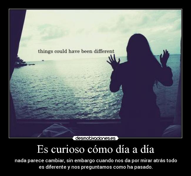 Es curioso cómo día a día - nada parece cambiar, sin embargo cuando nos da por mirar atrás todo
es diferente y nos preguntamos como ha pasado.