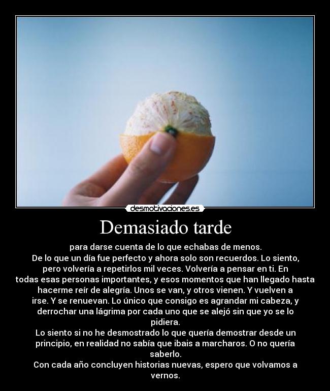 Demasiado tarde - para darse cuenta de lo que echabas de menos.
De lo que un día fue perfecto y ahora solo son recuerdos. Lo siento,
pero volvería a repetirlos mil veces. Volvería a pensar en ti. En
todas esas personas importantes, y esos momentos que han llegado hasta
hacerme reír de alegría. Unos se van, y otros vienen. Y vuelven a
irse. Y se renuevan. Lo único que consigo es agrandar mi cabeza, y
derrochar una lágrima por cada uno que se alejó sin que yo se lo
pidiera.
Lo siento si no he desmostrado lo que quería demostrar desde un
principio, en realidad no sabía que ibais a marcharos. O no quería
saberlo.
Con cada año concluyen historias nuevas, espero que volvamos a
vernos.