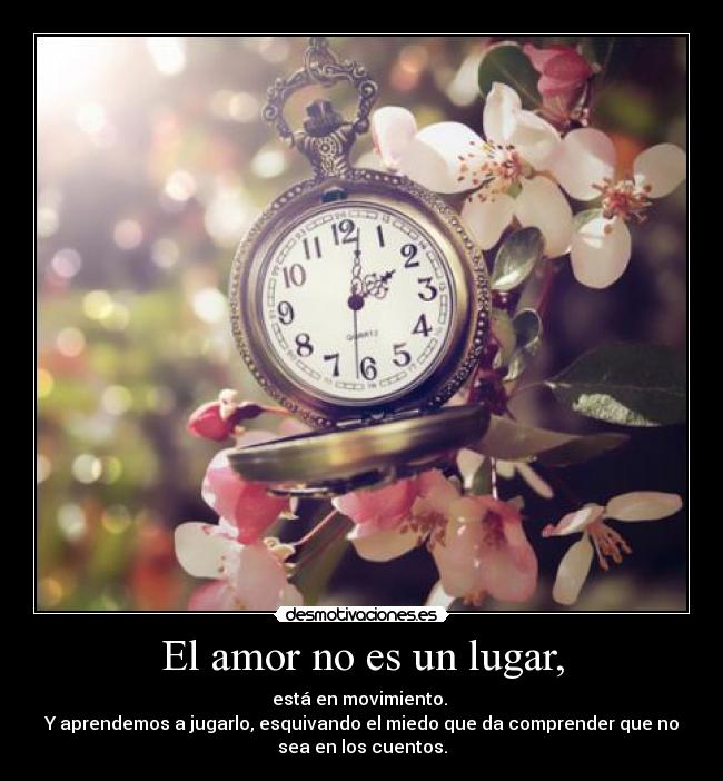 El amor no es un lugar, - está en movimiento.
Y aprendemos a jugarlo, esquivando el miedo que da comprender que no
sea en los cuentos.