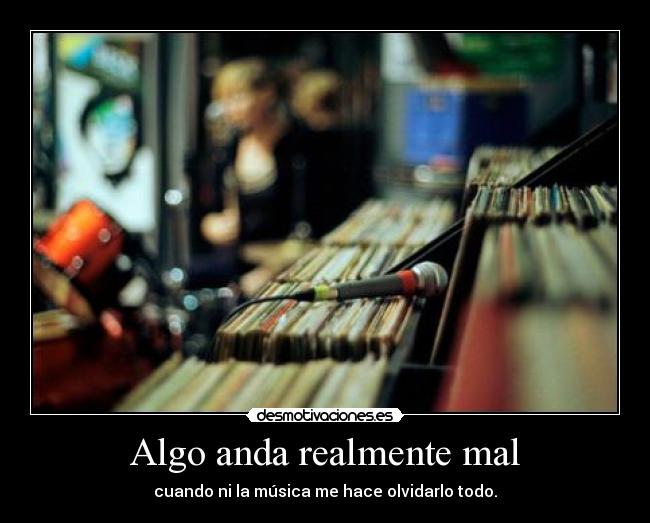 Algo anda realmente mal - cuando ni la música me hace olvidarlo todo.