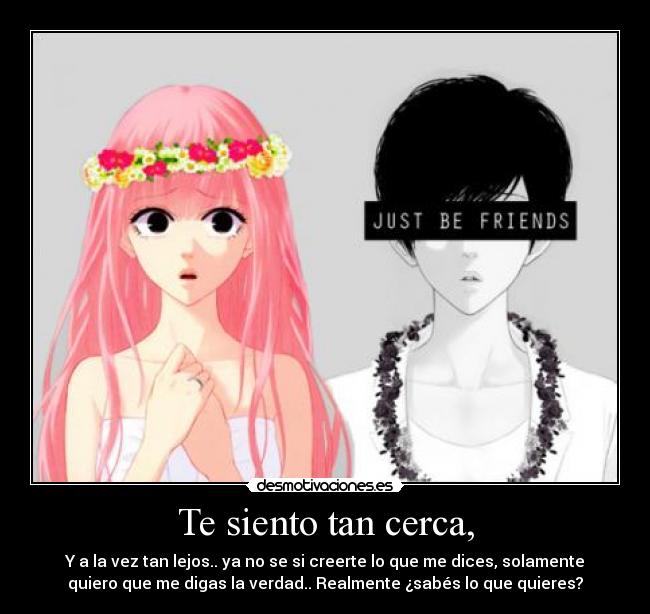 Te siento tan cerca, - Y a la vez tan lejos.. ya no se si creerte lo que me dices, solamente
quiero que me digas la verdad.. Realmente ¿sabés lo que quieres?