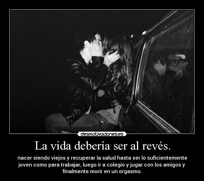 La vida debería ser al revés. - nacer siendo viejos y recuperar la salud hasta ser lo suficientemente
joven como para trabajar, luego ir a colegio y jugar con los amigos y
finalmente morir en un orgasmo.