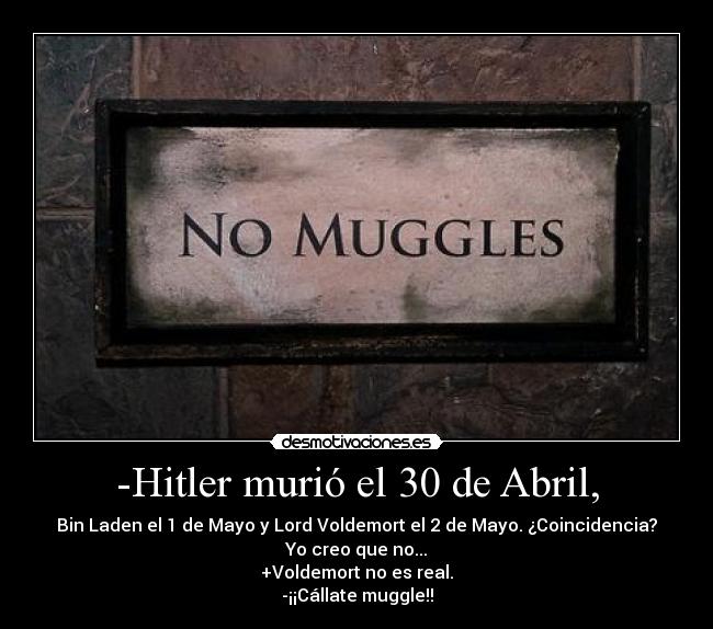 -Hitler murió el 30 de Abril, - Bin Laden el 1 de Mayo y Lord Voldemort el 2 de Mayo. ¿Coincidencia?
Yo creo que no...
+Voldemort no es real.
-¡¡Cállate muggle!!