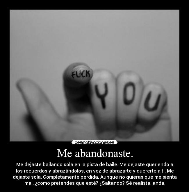Me abandonaste. - Me dejaste bailando sola en la pista de baile. Me dejaste queriendo a
los recuerdos y abrazándolos, en vez de abrazarte y quererte a ti. Me
dejaste sola. Completamente perdida. Aunque no quieras que me sienta
mal, ¿como pretendes que esté? ¿Saltando? Sé realista, anda.
