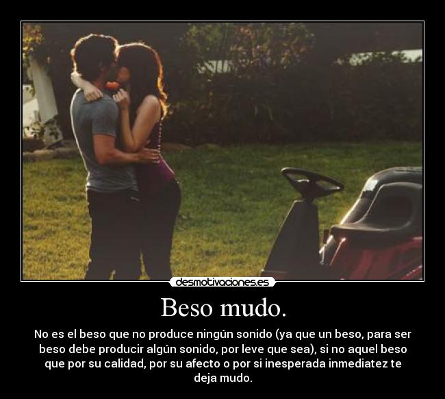 Beso mudo. - No es el beso que no produce ningún sonido (ya que un beso, para ser
beso debe producir algún sonido, por leve que sea), si no aquel beso
que por su calidad, por su afecto o por si inesperada inmediatez te
deja mudo.