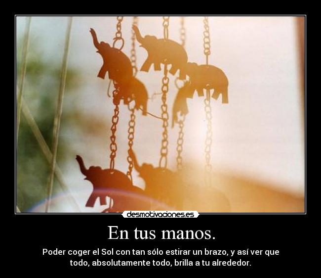En tus manos. - Poder coger el Sol con tan sólo estirar un brazo, y así ver que
todo, absolutamente todo, brilla a tu alrededor.