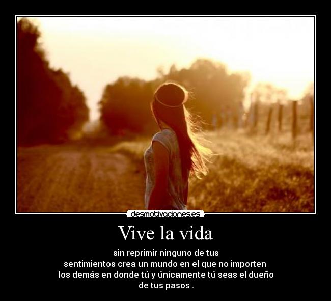 Vive la vida - sin reprimir ninguno de tus
sentimientos crea un mundo en el que no importen
los demás en donde tú y únicamente tú seas el dueño
de tus pasos .