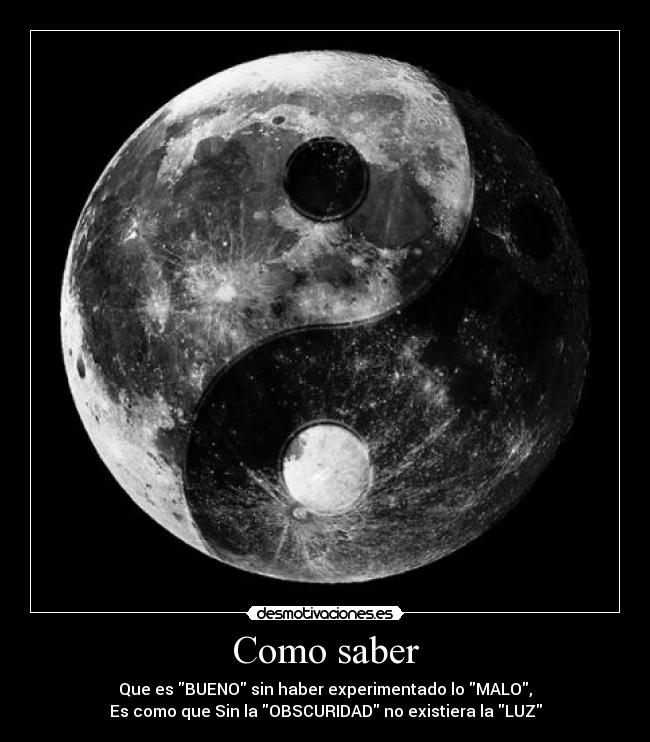 Como saber - Que es BUENO sin haber experimentado lo MALO,
Es como que Sin la OBSCURIDAD no existiera la LUZ