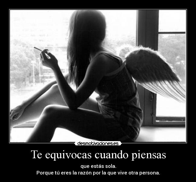 Te equivocas cuando piensas - que estás sola.
Porque tú eres la razón por la que vive otra persona.