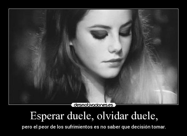 Esperar duele, olvidar duele, - pero el peor de los sufrimientos es no saber que decisión tomar.