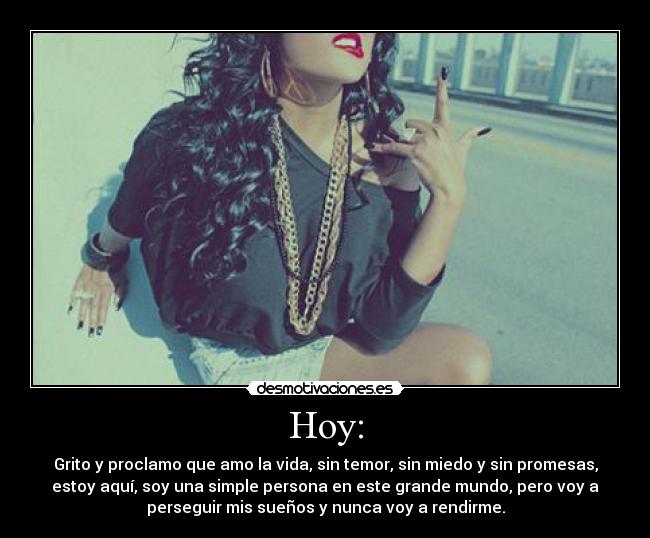 Hoy: - Grito y proclamo que amo la vida, sin temor, sin miedo y sin promesas,
estoy aquí, soy una simple persona en este grande mundo, pero voy a
perseguir mis sueños y nunca voy a rendirme.
