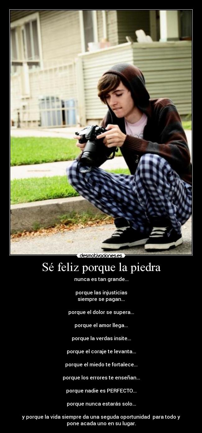 Sé feliz porque la piedra - nunca es tan grande...
porque las injusticias
siempre se pagan...
porque el dolor se supera...
porque el amor llega...
porque la verdas insite...
porque el coraje te levanta...
porque el miedo te fortalece...
porque los errores te enseñan...
porque nadie es PERFECTO...
porque nunca estarás solo...
y porque la vida siempre da una seguda oportunidad para todo y
pone acada uno en su lugar.