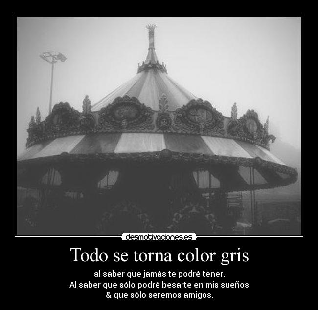 Todo se torna color gris - al saber que jamás te podré tener.
Al saber que sólo podré besarte en mis sueños
& que sólo seremos amigos.
