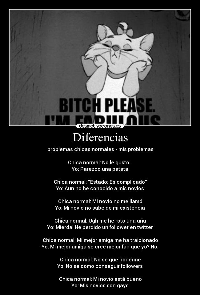 Diferencias - problemas chicas normales - mis problemas

Chica normal: No le gusto...
Yo: Parezco una patata

Chica normal: Estado: Es complicado
Yo: Aun no he conocido a mis novios

Chica normal: Mi novio no me llamó
Yo: Mi novio no sabe de mi existencia

Chica normal: Ugh me he roto una uña
Yo: Mierda! He perdido un follower en twitter

Chica normal: Mi mejor amiga me ha traicionado
Yo: Mi mejor amiga se cree mejor fan que yo? No.

Chica normal: No se qué ponerme
Yo: No se como conseguir followers

Chica normal: Mi novio está bueno
Yo: Mis novios son gays