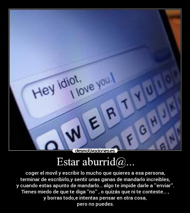 Estar aburrid@... - coger el movil y escribir lo mucho que quieres a esa persona,
terminar de escribirlo,y sentir unas ganas de mandarlo increibles,
y cuando estas apunto de mandarlo... algo te impide darle a enviar.
Tienes miedo de que te diga no , o quizás que ni te conteste... ,
y borras todo,e intentas pensar en otra cosa,
pero no puedes.