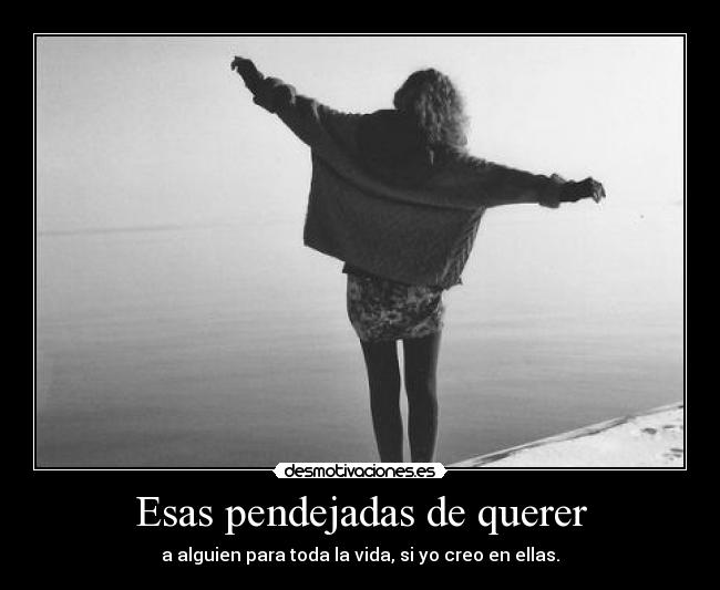 Esas pendejadas de querer - a alguien para toda la vida, si yo creo en ellas.
