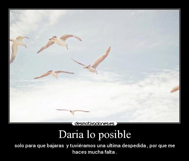 Daria lo posible - solo para que bajaras y tuviéramos una ultima despedida , por que me
haces mucha falta .