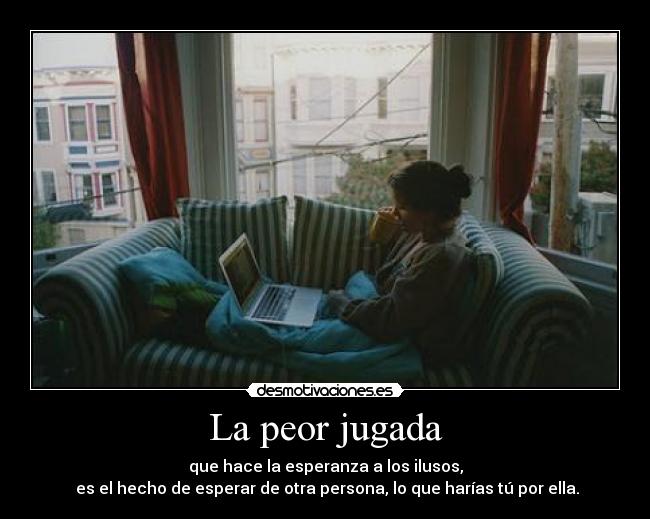 La peor jugada - que hace la esperanza a los ilusos,
 es el hecho de esperar de otra persona, lo que harías tú por ella.