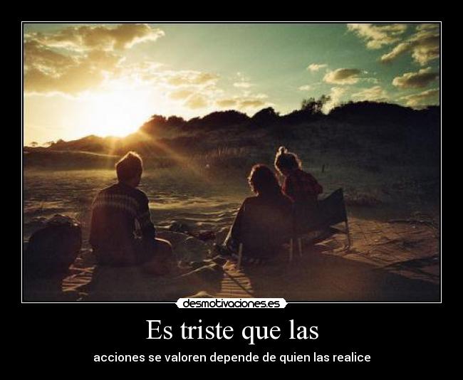 Es triste que las - acciones se valoren depende de quien las realice