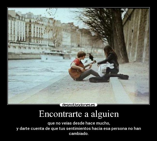 Encontrarte a alguien - que no veías desde hace mucho,
y darte cuenta de que tus sentimientos hacia esa persona no han cambiado.