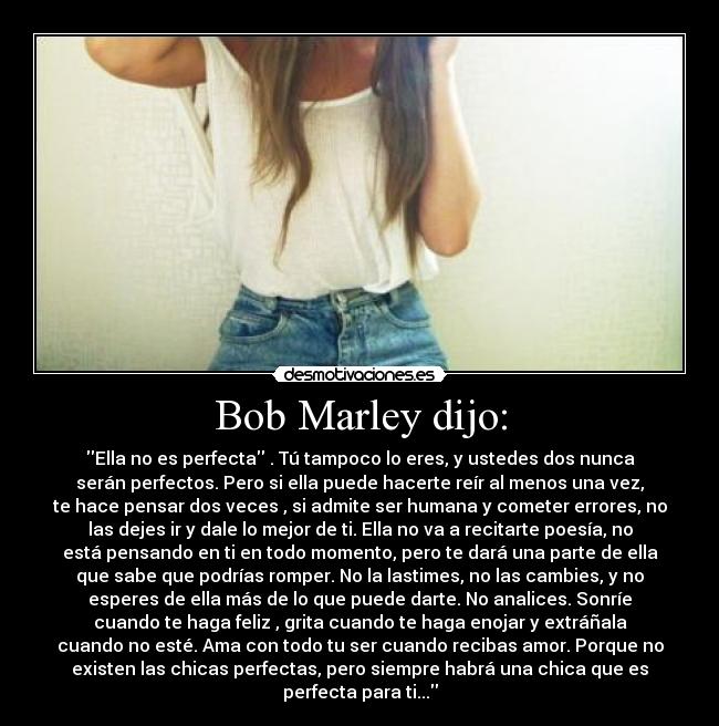 Bob Marley dijo: - Ella no es perfecta . Tú tampoco lo eres, y ustedes dos nunca
serán perfectos. Pero si ella puede hacerte reír al menos una vez,
te hace pensar dos veces , si admite ser humana y cometer errores, no
las dejes ir y dale lo mejor de ti. Ella no va a recitarte poesía, no
está pensando en ti en todo momento, pero te dará una parte de ella
que sabe que podrías romper. No la lastimes, no las cambies, y no
esperes de ella más de lo que puede darte. No analices. Sonríe
cuando te haga feliz , grita cuando te haga enojar y extráñala
cuando no esté. Ama con todo tu ser cuando recibas amor. Porque no
existen las chicas perfectas, pero siempre habrá una chica que es
perfecta para ti...