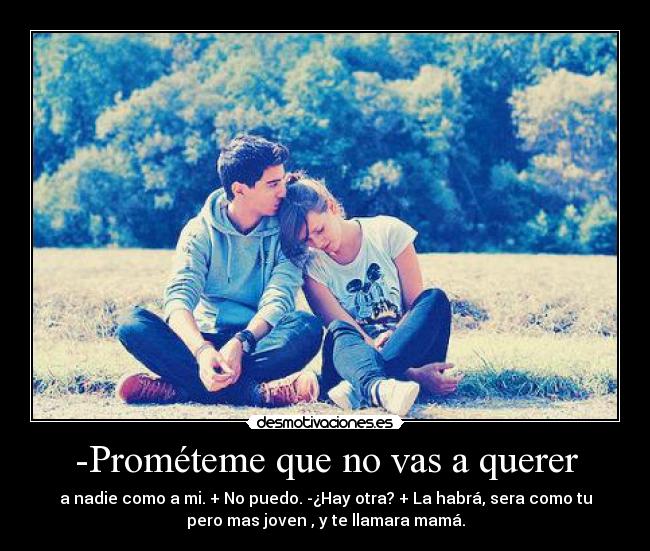 -Prométeme que no vas a querer - a nadie como a mi. + No puedo. -¿Hay otra? + La habrá, sera como tu
pero mas joven , y te llamara mamá.