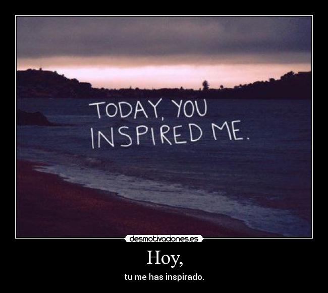 Hoy, - tu me has inspirado.