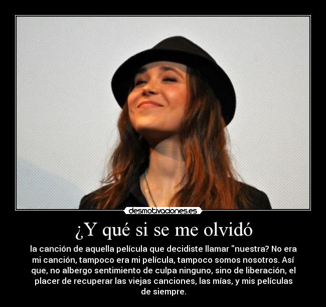 ¿Y qué si se me olvidó - la canción de aquella película que decidiste llamar nuestra? No era
mi canción, tampoco era mi película, tampoco somos nosotros. Así
que, no albergo sentimiento de culpa ninguno, sino de liberación, el
placer de recuperar las viejas canciones, las mías, y mis películas
de siempre.