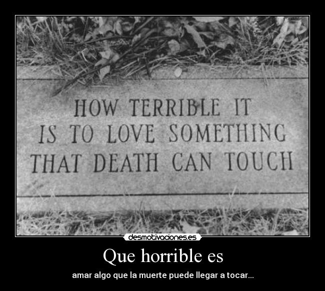 Que horrible es - amar algo que la muerte puede llegar a tocar...