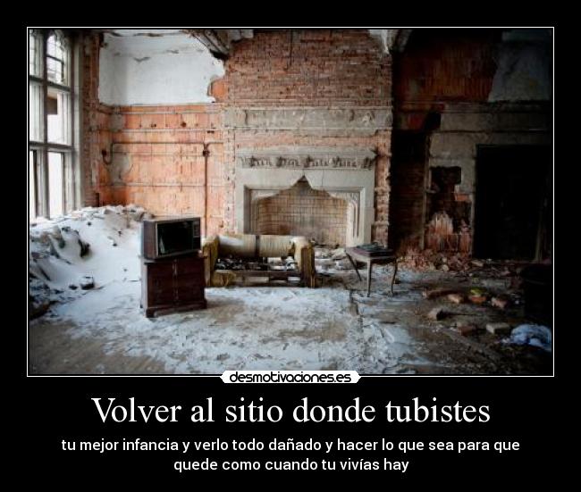Volver al sitio donde tubistes - tu mejor infancia y verlo todo dañado y hacer lo que sea para que
quede como cuando tu vivías hay