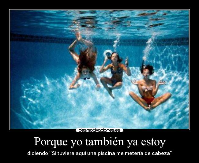 Porque yo también ya estoy - diciendo ¨Si tuviera aquí una piscina me metería de cabeza¨