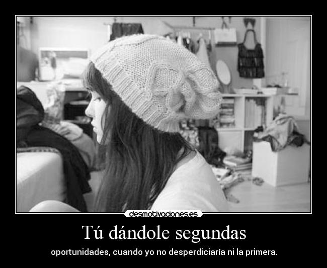Tú dándole segundas - oportunidades, cuando yo no desperdiciaría ni la primera.