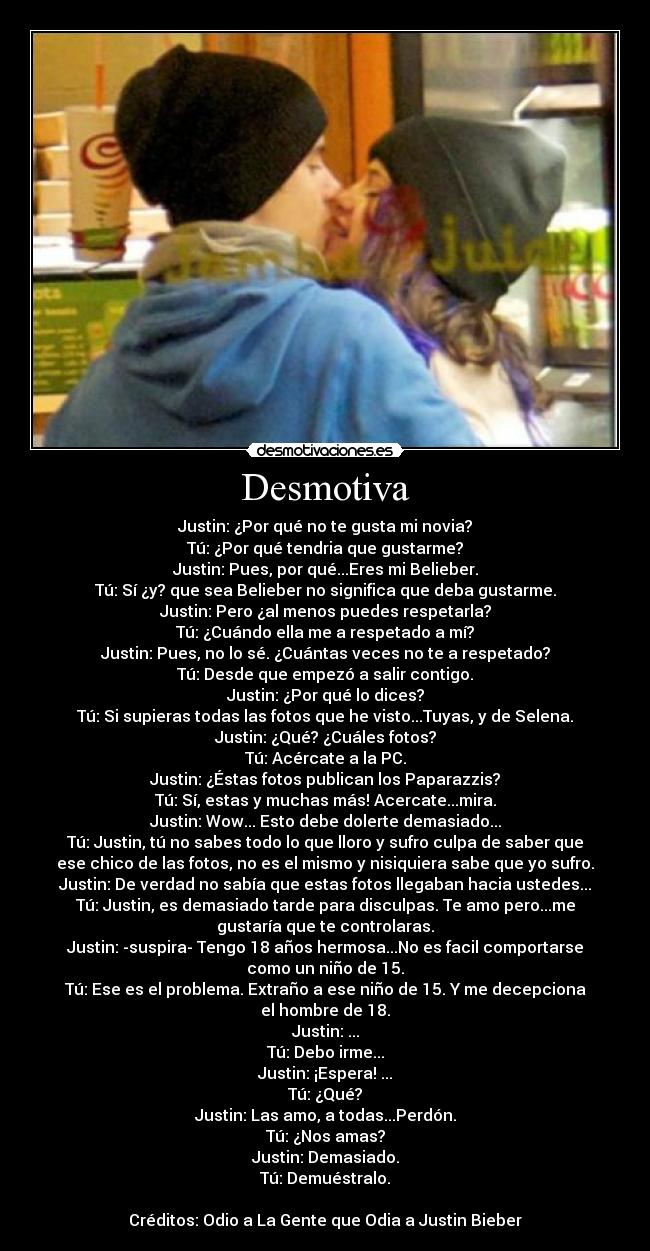 Desmotiva - Justin: ¿Por qué no te gusta mi novia?
Tú: ¿Por qué tendria que gustarme?
Justin: Pues, por qué...Eres mi Belieber.
Tú: Sí ¿y? que sea Belieber no significa que deba gustarme.
Justin: Pero ¿al menos puedes respetarla?
Tú: ¿Cuándo ella me a respetado a mí?
Justin: Pues, no lo sé. ¿Cuántas veces no te a respetado?
Tú: Desde que empezó a salir contigo.
Justin: ¿Por qué lo dices?
Tú: Si supieras todas las fotos que he visto...Tuyas, y de Selena.
Justin: ¿Qué? ¿Cuáles fotos?
Tú: Acércate a la PC.
Justin: ¿Éstas fotos publican los Paparazzis?
Tú: Sí, estas y muchas más! Acercate...mira.
Justin: Wow... Esto debe dolerte demasiado...
Tú: Justin, tú no sabes todo lo que lloro y sufro culpa de saber que
ese chico de las fotos, no es el mismo y nisiquiera sabe que yo sufro.
Justin: De verdad no sabía que estas fotos llegaban hacia ustedes...
Tú: Justin, es demasiado tarde para disculpas. Te amo pero...me
gustaría que te controlaras.
Justin: -suspira- Tengo 18 años hermosa...No es facil comportarse
como un niño de 15.
Tú: Ese es el problema. Extraño a ese niño de 15. Y me decepciona
el hombre de 18.
Justin: ...
Tú: Debo irme...
Justin: ¡Espera! ...
Tú: ¿Qué?
Justin: Las amo, a todas...Perdón.
Tú: ¿Nos amas?
Justin: Demasiado.
Tú: Demuéstralo.

Créditos: Odio a La Gente que Odia a Justin Bieber