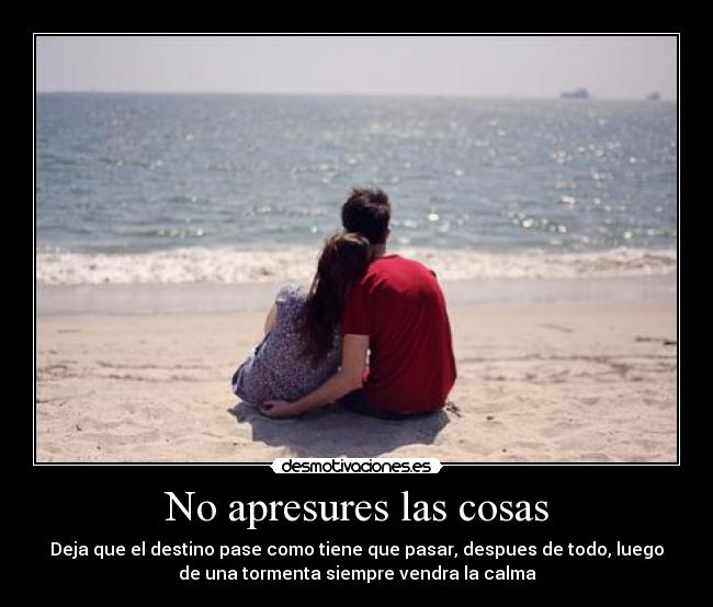 No apresures las cosas - Deja que el destino pase como tiene que pasar, despues de todo, luego
de una tormenta siempre vendra la calma