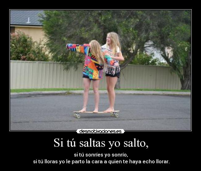 Si tú saltas yo salto, - si tú sonríes yo sonrío,
 si tú lloras yo le parto la cara a quien te haya echo llorar.