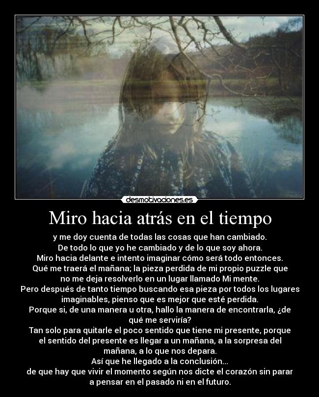 Miro hacia atrás en el tiempo - y me doy cuenta de todas las cosas que han cambiado.
De todo lo que yo he cambiado y de lo que soy ahora.
Miro hacia delante e intento imaginar cómo será todo entonces.
Qué me traerá el mañana; la pieza perdida de mi propio puzzle que
no me deja resolverlo en un lugar llamado Mi mente.
Pero después de tanto tiempo buscando esa pieza por todos los lugares
imaginables, pienso que es mejor que esté perdida.
Porque si, de una manera u otra, hallo la manera de encontrarla, ¿de
qué me serviría?
Tan solo para quitarle el poco sentido que tiene mi presente, porque
el sentido del presente es llegar a un mañana, a la sorpresa del
mañana, a lo que nos depara.
Así que he llegado a la conclusión...
de que hay que vivir el momento según nos dicte el corazón sin parar
a pensar en el pasado ni en el futuro.