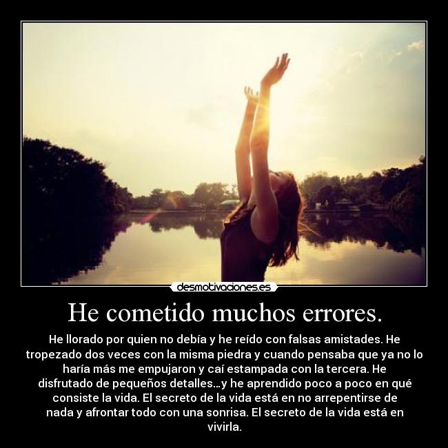 He cometido muchos errores. - He llorado por quien no debía y he reído con falsas amistades. He
tropezado dos veces con la misma piedra y cuando pensaba que ya no lo
haría más me empujaron y caí estampada con la tercera. He
disfrutado de pequeños detalles…y he aprendido poco a poco en qué
consiste la vida. El secreto de la vida está en no arrepentirse de
nada y afrontar todo con una sonrisa. El secreto de la vida está en
vivirla.