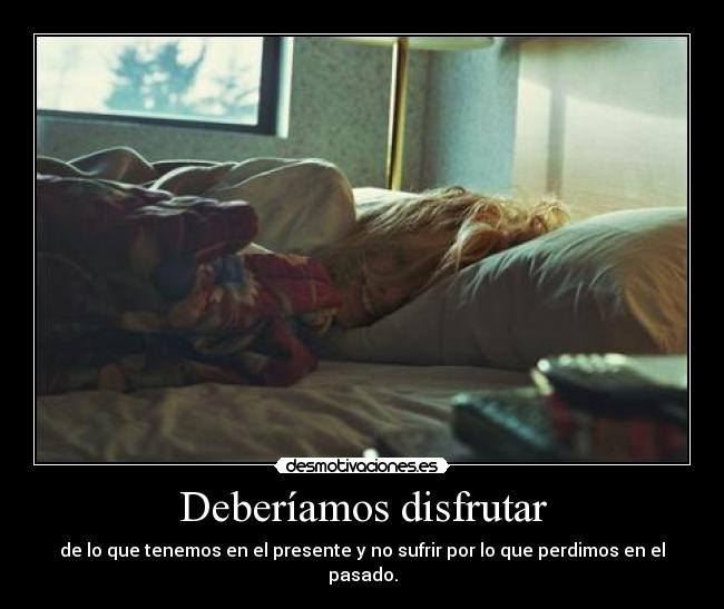 Deberíamos disfrutar - de lo que tenemos en el presente y no sufrir por lo que perdimos en el pasado.