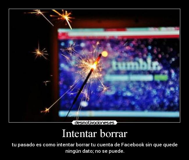 Intentar borrar - tu pasado es como intentar borrar tu cuenta de Facebook sin que quede
ningún dato; no se puede.